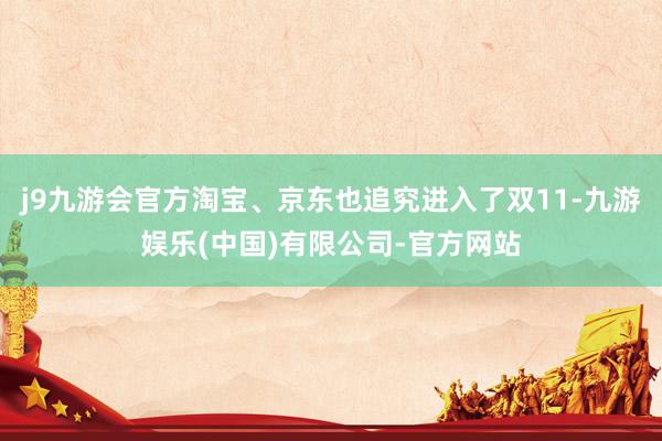 j9九游会官方淘宝、京东也追究进入了双11-九游娱乐(中国)有限公司-官方网站