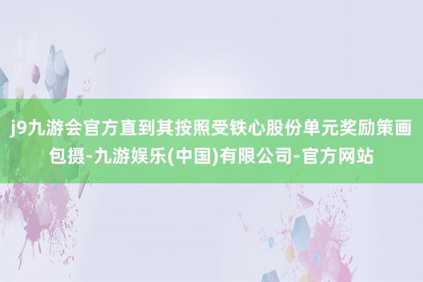 j9九游会官方直到其按照受铁心股份单元奖励策画包摄-九游娱乐(中国)有限公司-官方网站