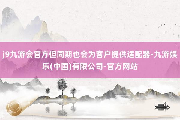 j9九游会官方但同期也会为客户提供适配器-九游娱乐(中国)有限公司-官方网站
