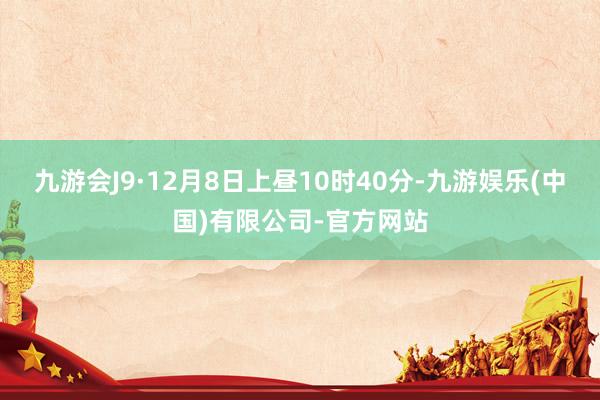 九游会J9　　·12月8日上昼10时40分-九游娱乐(中国)有限公司-官方网站