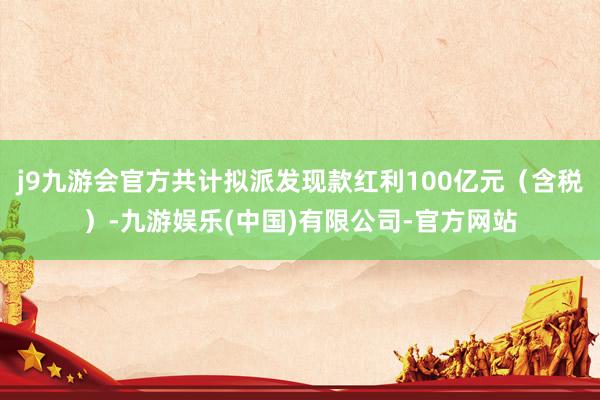 j9九游会官方共计拟派发现款红利100亿元（含税）-九游娱乐(中国)有限公司-官方网站