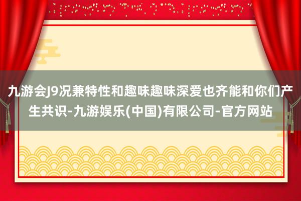 九游会J9况兼特性和趣味趣味深爱也齐能和你们产生共识-九游娱乐(中国)有限公司-官方网站