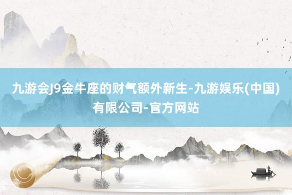 九游会J9金牛座的财气额外新生-九游娱乐(中国)有限公司-官方网站