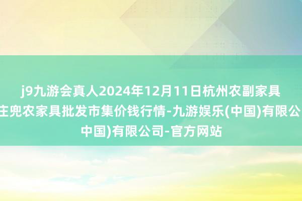 j9九游会真人2024年12月11日杭州农副家具物流中心南庄兜农家具批发市集价钱行情-九游娱乐(中国)有限公司-官方网站