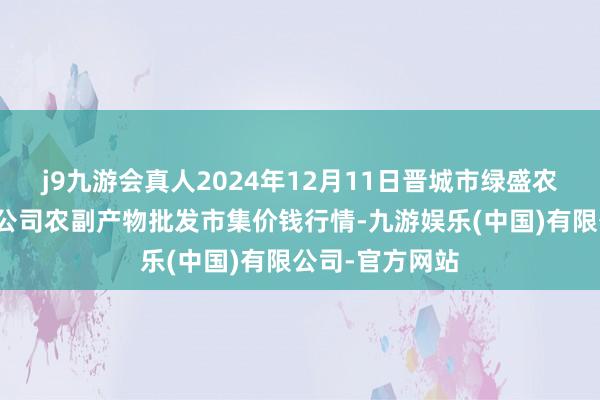 j9九游会真人2024年12月11日晋城市绿盛农工商实业有限公司农副产物批发市集价钱行情-九游娱乐(中国)有限公司-官方网站