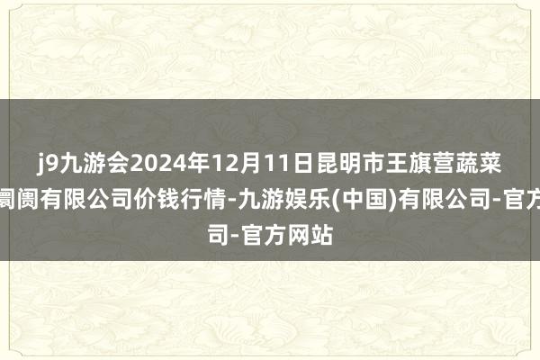 j9九游会2024年12月11日昆明市王旗营蔬菜批发阛阓有限公司价钱行情-九游娱乐(中国)有限公司-官方网站