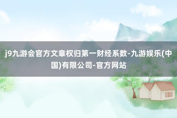 j9九游会官方文章权归第一财经系数-九游娱乐(中国)有限公司-官方网站