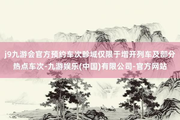 j9九游会官方预约车次畛域仅限于增开列车及部分热点车次-九游娱乐(中国)有限公司-官方网站