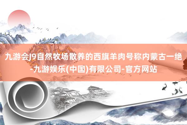 九游会J9自然牧场散养的西旗羊肉号称内蒙古一绝-九游娱乐(中国)有限公司-官方网站