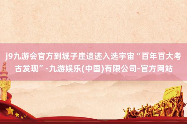 j9九游会官方到城子崖遗迹入选宇宙“百年百大考古发现”-九游娱乐(中国)有限公司-官方网站