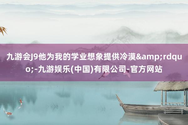 九游会J9他为我的学业想象提供冷漠&rdquo;-九游娱乐(中国)有限公司-官方网站