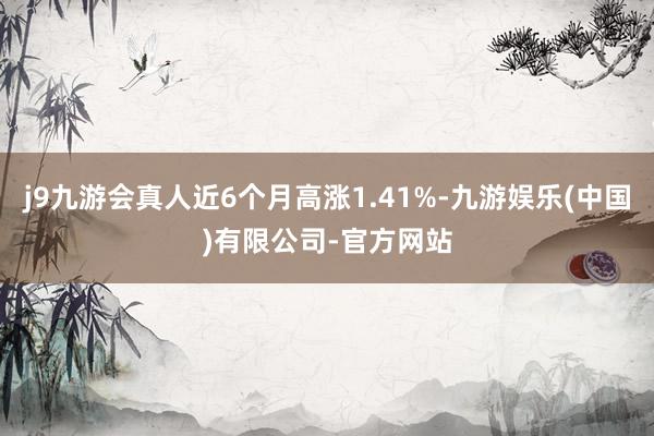 j9九游会真人近6个月高涨1.41%-九游娱乐(中国)有限公司-官方网站