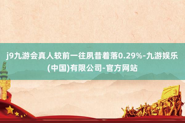 j9九游会真人较前一往夙昔着落0.29%-九游娱乐(中国)有限公司-官方网站