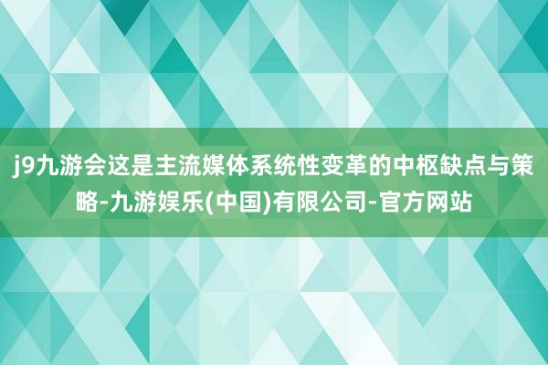 j9九游会这是主流媒体系统性变革的中枢缺点与策略-九游娱乐(中国)有限公司-官方网站