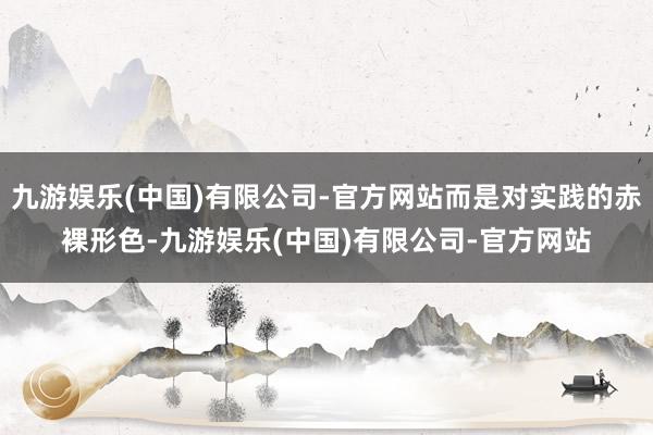 九游娱乐(中国)有限公司-官方网站而是对实践的赤裸形色-九游娱乐(中国)有限公司-官方网站
