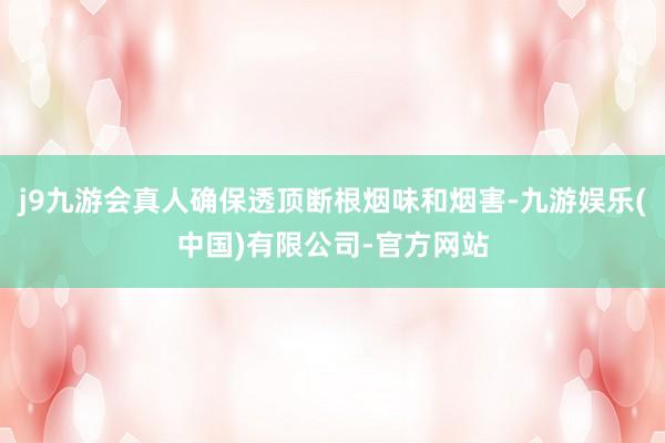j9九游会真人确保透顶断根烟味和烟害-九游娱乐(中国)有限公司-官方网站