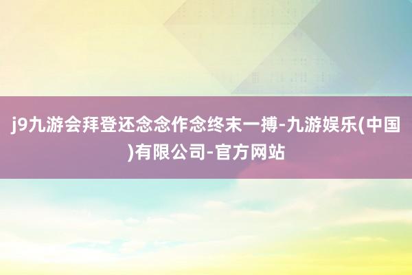j9九游会拜登还念念作念终末一搏-九游娱乐(中国)有限公司-官方网站