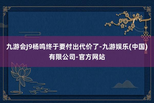 九游会J9杨鸣终于要付出代价了-九游娱乐(中国)有限公司-官方网站
