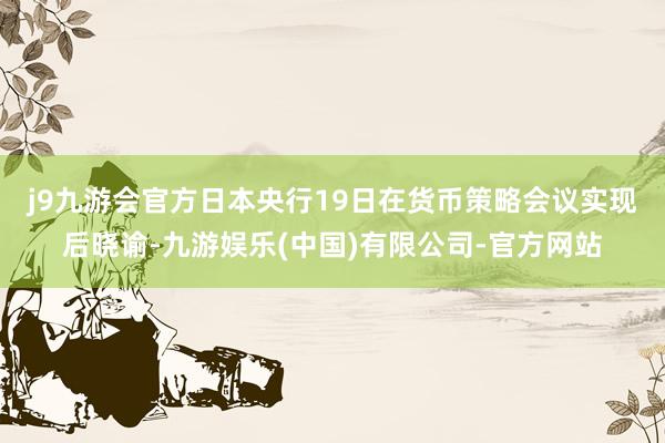 j9九游会官方　　日本央行19日在货币策略会议实现后晓谕-九游娱乐(中国)有限公司-官方网站