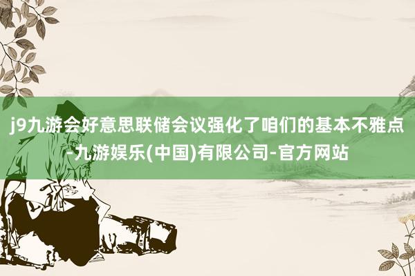 j9九游会好意思联储会议强化了咱们的基本不雅点-九游娱乐(中国)有限公司-官方网站