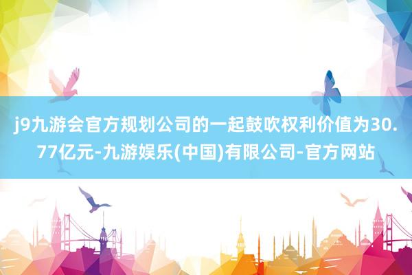 j9九游会官方规划公司的一起鼓吹权利价值为30.77亿元-九游娱乐(中国)有限公司-官方网站
