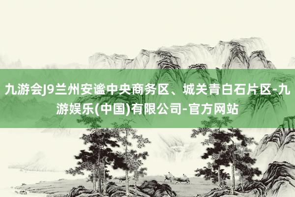 九游会J9兰州安谧中央商务区、城关青白石片区-九游娱乐(中国)有限公司-官方网站