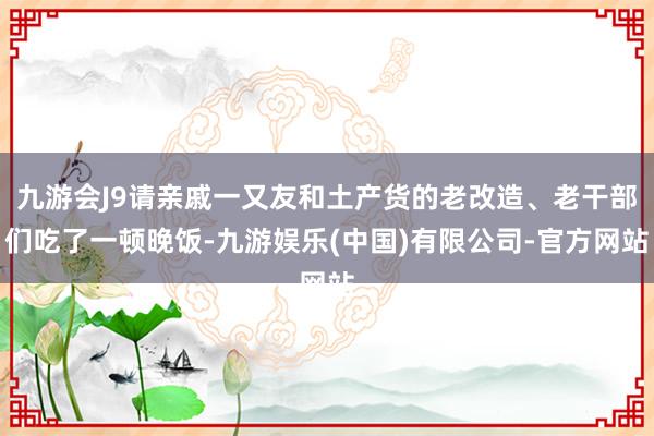 九游会J9请亲戚一又友和土产货的老改造、老干部们吃了一顿晚饭-九游娱乐(中国)有限公司-官方网站