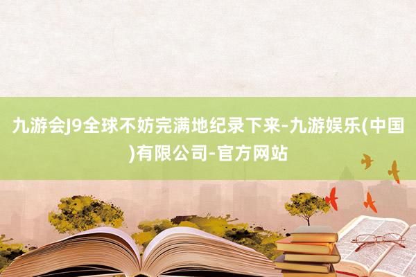 九游会J9全球不妨完满地纪录下来-九游娱乐(中国)有限公司-官方网站