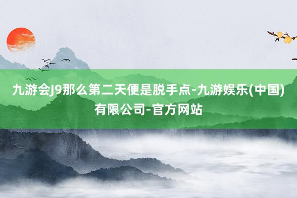 九游会J9那么第二天便是脱手点-九游娱乐(中国)有限公司-官方网站