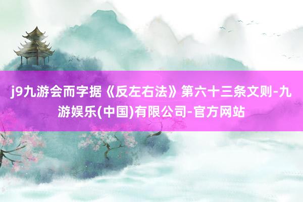j9九游会　　而字据《反左右法》第六十三条文则-九游娱乐(中国)有限公司-官方网站