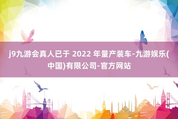 j9九游会真人已于 2022 年量产装车-九游娱乐(中国)有限公司-官方网站