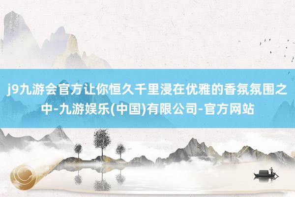 j9九游会官方让你恒久千里浸在优雅的香氛氛围之中-九游娱乐(中国)有限公司-官方网站