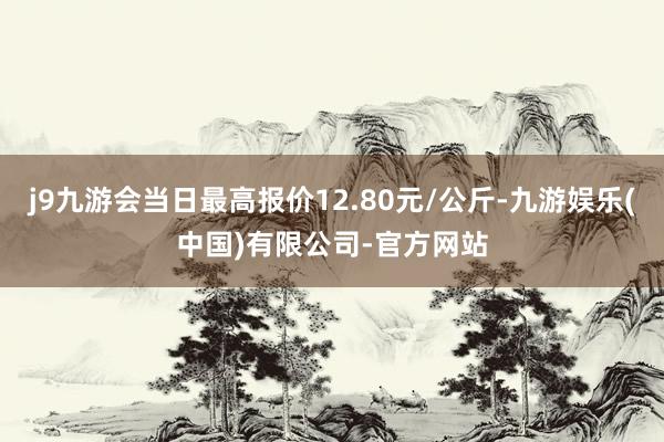 j9九游会当日最高报价12.80元/公斤-九游娱乐(中国)有限公司-官方网站