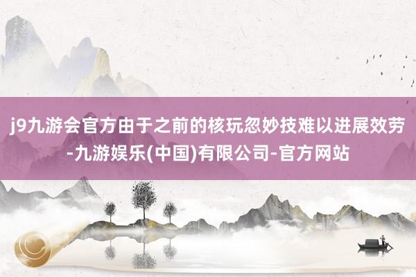 j9九游会官方由于之前的核玩忽妙技难以进展效劳-九游娱乐(中国)有限公司-官方网站