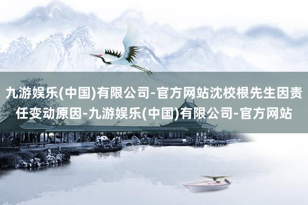 九游娱乐(中国)有限公司-官方网站沈校根先生因责任变动原因-九游娱乐(中国)有限公司-官方网站