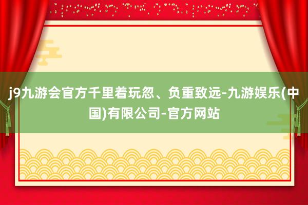 j9九游会官方千里着玩忽、负重致远-九游娱乐(中国)有限公司-官方网站