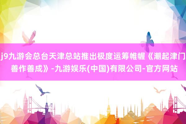 j9九游会总台天津总站推出极度运筹帷幄《潮起津门 善作善成》-九游娱乐(中国)有限公司-官方网站