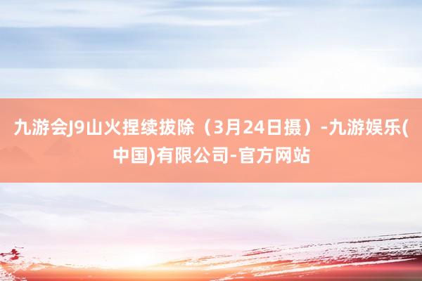 九游会J9山火捏续拔除（3月24日摄）-九游娱乐(中国)有限公司-官方网站