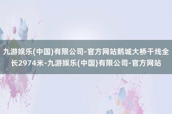 九游娱乐(中国)有限公司-官方网站鹅城大桥干线全长2974米-九游娱乐(中国)有限公司-官方网站