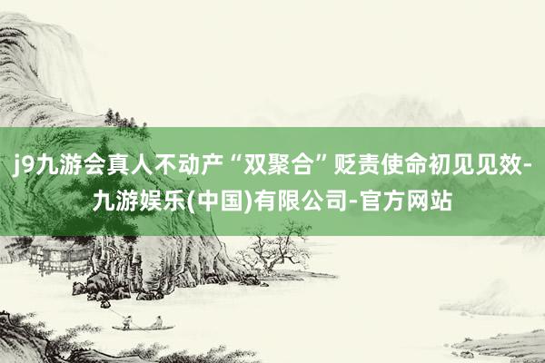 j9九游会真人不动产“双聚合”贬责使命初见见效-九游娱乐(中国)有限公司-官方网站
