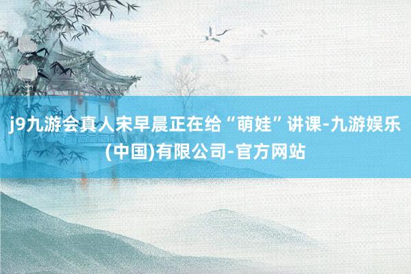 j9九游会真人宋早晨正在给“萌娃”讲课-九游娱乐(中国)有限公司-官方网站