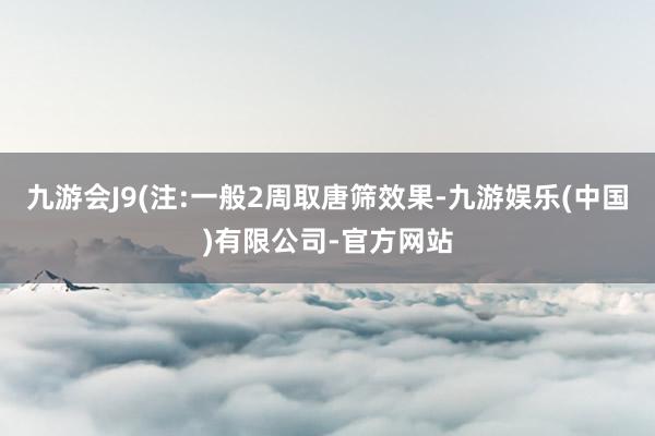 九游会J9(注:一般2周取唐筛效果-九游娱乐(中国)有限公司-官方网站