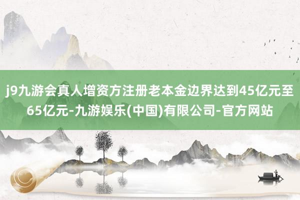 j9九游会真人增资方注册老本金边界达到45亿元至65亿元-九游娱乐(中国)有限公司-官方网站
