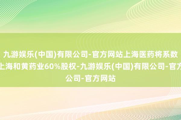 九游娱乐(中国)有限公司-官方网站上海医药将系数握有上海和黄药业60%股权-九游娱乐(中国)有限公司-官方网站