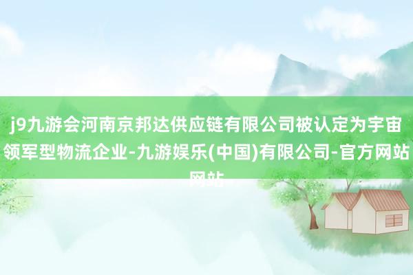 j9九游会河南京邦达供应链有限公司被认定为宇宙领军型物流企业-九游娱乐(中国)有限公司-官方网站
