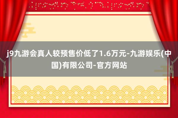j9九游会真人较预售价低了1.6万元-九游娱乐(中国)有限公司-官方网站