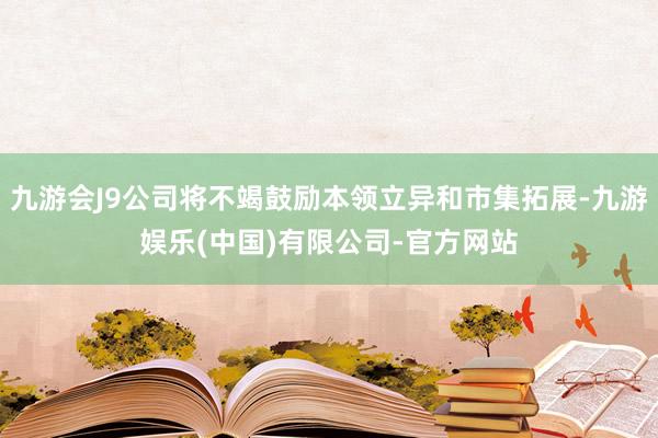 九游会J9公司将不竭鼓励本领立异和市集拓展-九游娱乐(中国)有限公司-官方网站