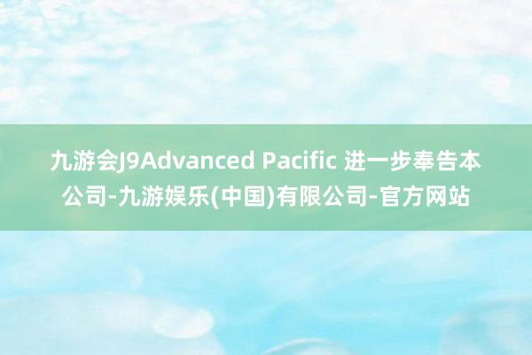 九游会J9Advanced Pacific 进一步奉告本公司-九游娱乐(中国)有限公司-官方网站