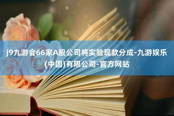 j9九游会66家A股公司将实验现款分成-九游娱乐(中国)有限公司-官方网站