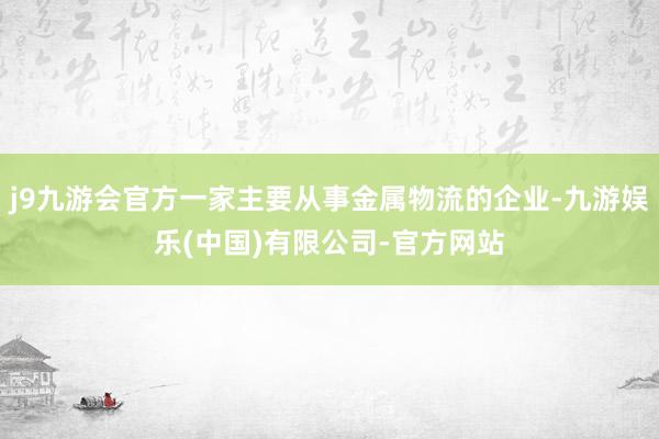 j9九游会官方一家主要从事金属物流的企业-九游娱乐(中国)有限公司-官方网站